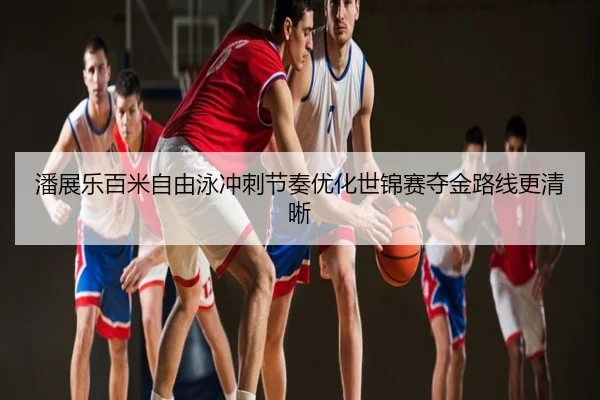 潘展乐百米自由泳冲刺节奏优化世锦赛夺金路线更清晰