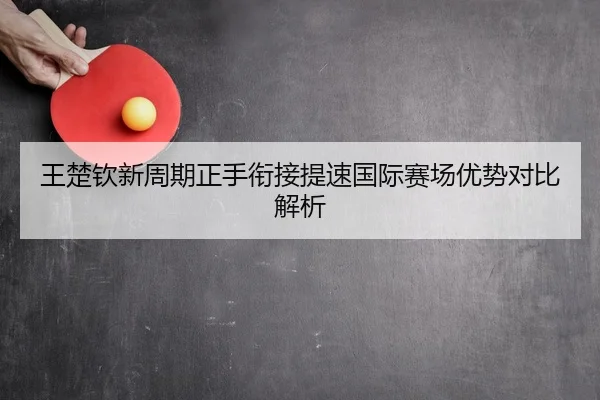 王楚钦新周期正手衔接提速国际赛场优势对比解析