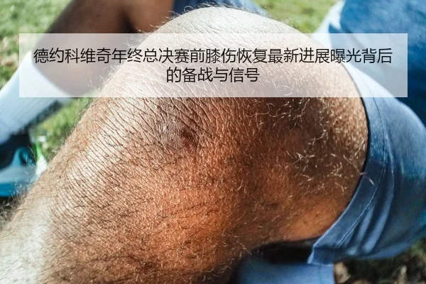 德约科维奇年终总决赛前膝伤恢复最新进展曝光背后的备战与信号