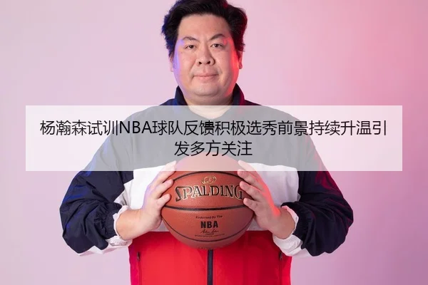 杨瀚森试训NBA球队反馈积极选秀前景持续升温引发多方关注